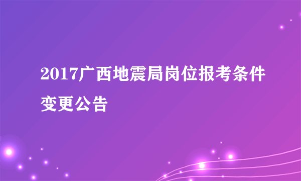 2017广西地震局岗位报考条件变更公告