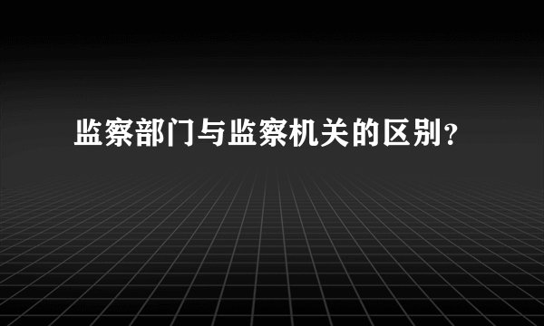监察部门与监察机关的区别？
