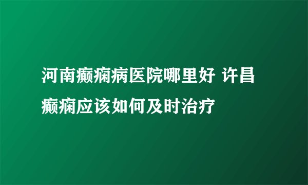 河南癫痫病医院哪里好 许昌癫痫应该如何及时治疗
