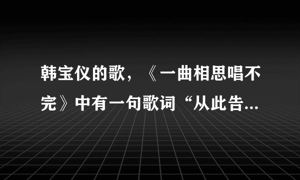 韩宝仪的歌，《一曲相思唱不完》中有一句歌词“从此告最爱尺中” 是什么意思