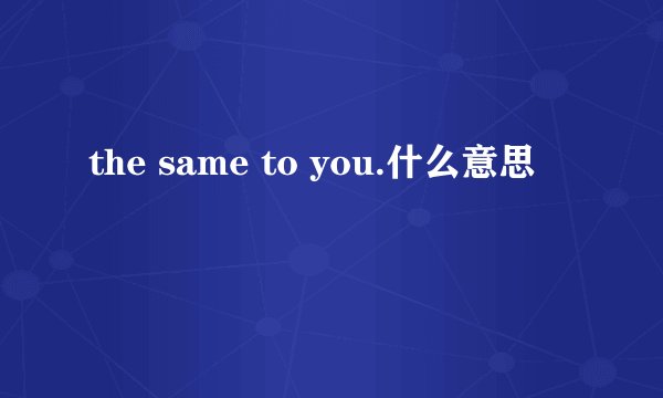 the same to you.什么意思