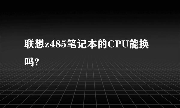 联想z485笔记本的CPU能换吗?
