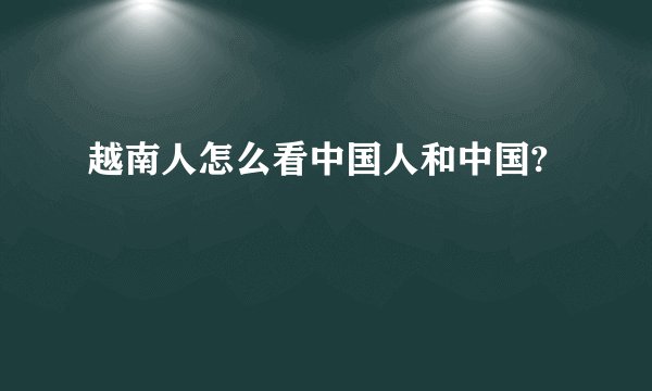 越南人怎么看中国人和中国?