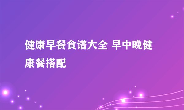 健康早餐食谱大全 早中晚健康餐搭配