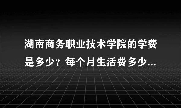 湖南商务职业技术学院的学费是多少？每个月生活费多少钱够花？