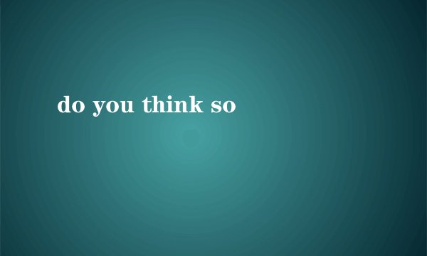 do you think so