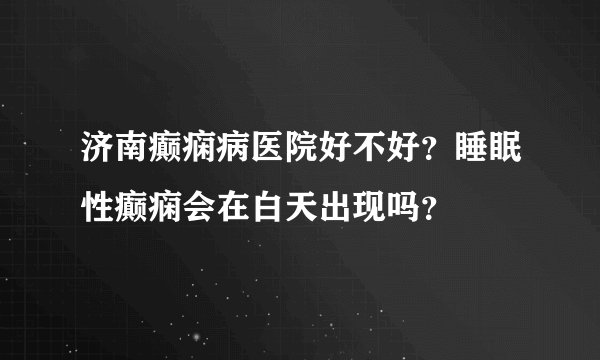 济南癫痫病医院好不好？睡眠性癫痫会在白天出现吗？