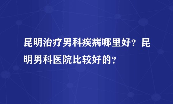 昆明治疗男科疾病哪里好？昆明男科医院比较好的？