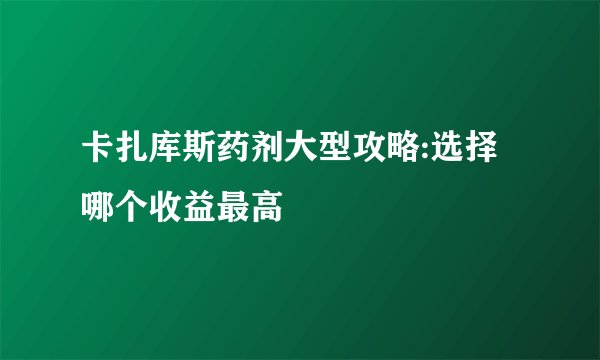 卡扎库斯药剂大型攻略:选择哪个收益最高