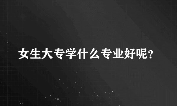 女生大专学什么专业好呢？