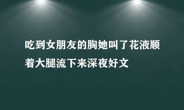 吃到女朋友的胸她叫了花液顺着大腿流下来深夜好文