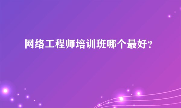 网络工程师培训班哪个最好？