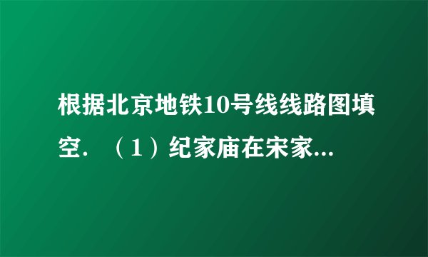 根据北京地铁10号线线路图填空．（1）纪家庙在宋家庄的______方，团结湖在劲松的______方．（2）北土城在西土城的______方，西局在莲花桥的______方．（3）团结湖在角门东的______方向，车道沟在知春里的______方向．（4）公主坟在草桥的______方向，呼家楼在安贞门的______方向．