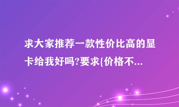求大家推荐一款性价比高的显卡给我好吗?要求{价格不大于或等于600,性能强劲,质量平稳}