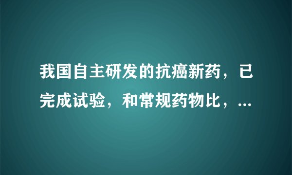 我国自主研发的抗癌新药，已完成试验，和常规药物比，有何优势？