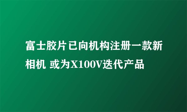 富士胶片已向机构注册一款新相机 或为X100V迭代产品