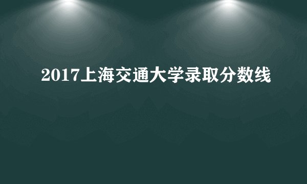 2017上海交通大学录取分数线