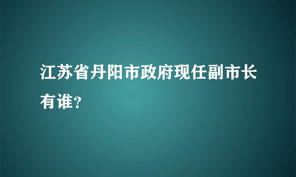 江苏省丹阳市政府现任副市长有谁？