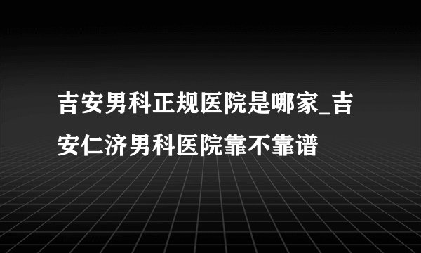 吉安男科正规医院是哪家_吉安仁济男科医院靠不靠谱
