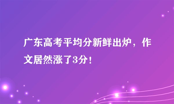 广东高考平均分新鲜出炉，作文居然涨了3分！