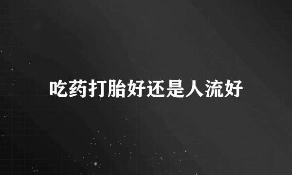 吃药打胎好还是人流好