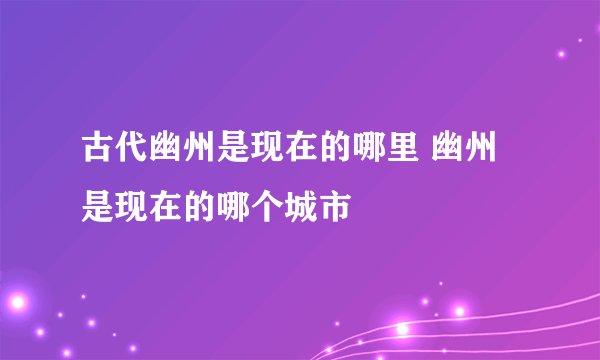 古代幽州是现在的哪里 幽州是现在的哪个城市