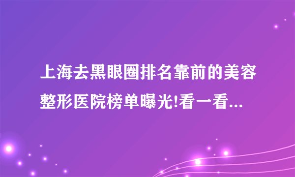 上海去黑眼圈排名靠前的美容整形医院榜单曝光!看一看不吃亏!