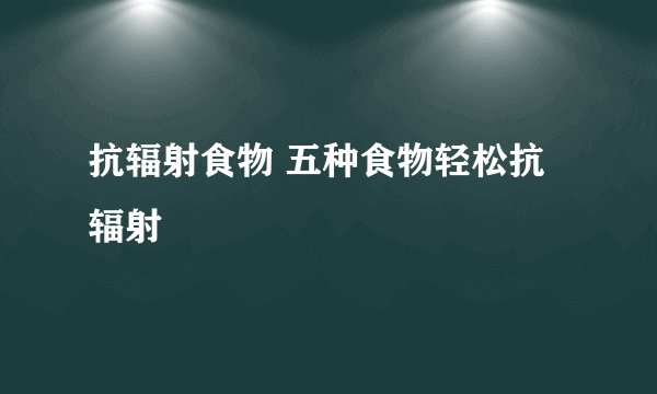 抗辐射食物 五种食物轻松抗辐射