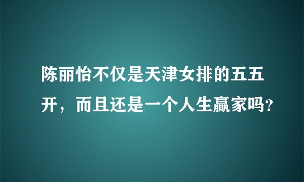 陈丽怡不仅是天津女排的五五开，而且还是一个人生赢家吗？