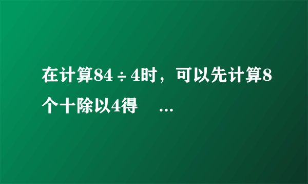 在计算84÷4时，可以先计算8个十除以4得            个十，4个一除以4得            个一，最后计算            +            =            ．