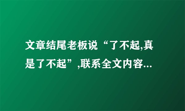 文章结尾老板说“了不起,真是了不起”,联系全文内容,说说是什么让他觉得“了不起”。(4分)