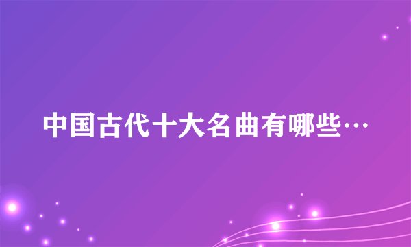 中国古代十大名曲有哪些…