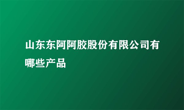 山东东阿阿胶股份有限公司有哪些产品