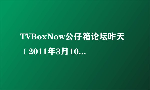TVBoxNow公仔箱论坛昨天（2011年3月10日）开始我就进不去了，请问大家有最新的地址么？谢谢……