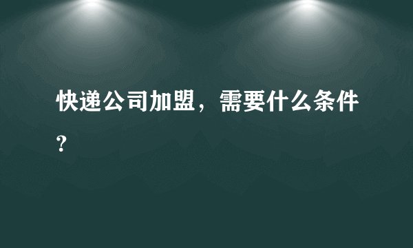 快递公司加盟，需要什么条件？
