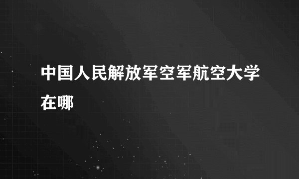 中国人民解放军空军航空大学在哪