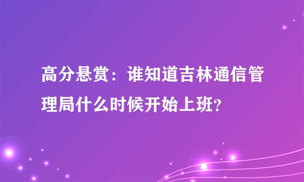 高分悬赏：谁知道吉林通信管理局什么时候开始上班？