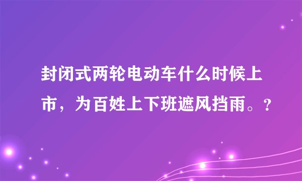 封闭式两轮电动车什么时候上市，为百姓上下班遮风挡雨。？
