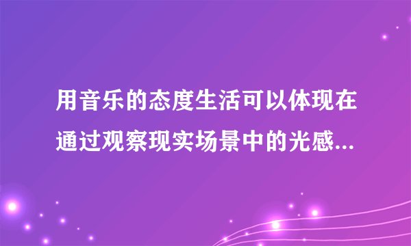 用音乐的态度生活可以体现在通过观察现实场景中的光感、形态等要素来对应音乐中的高低音、节奏等属性。（）
