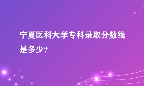 宁夏医科大学专科录取分数线是多少？