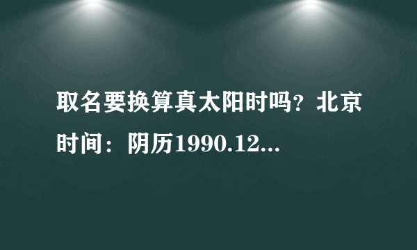 取名要换算真太阳时吗？北京时间：阴历1990.12.18 19:20 地点：重庆市江津区，此时取名的话，喜神是金