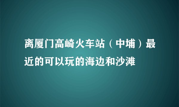 离厦门高崎火车站（中埔）最近的可以玩的海边和沙滩