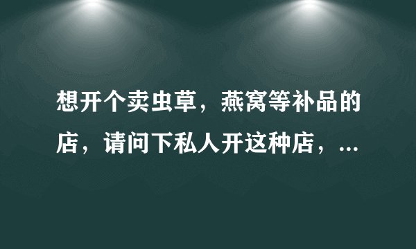想开个卖虫草，燕窝等补品的店，请问下私人开这种店，需要店主有医师资格证之类的行医证书吗？？