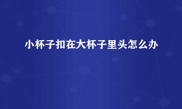 小杯子扣在大杯子里头怎么办