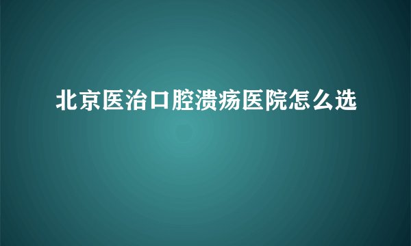 北京医治口腔溃疡医院怎么选