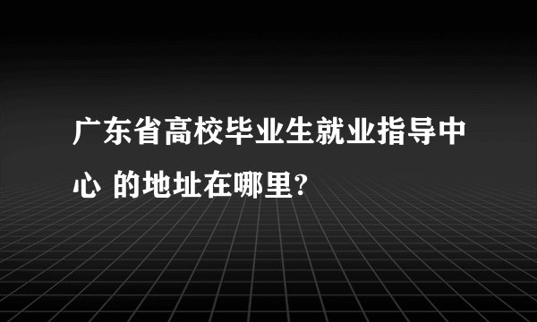 广东省高校毕业生就业指导中心 的地址在哪里?