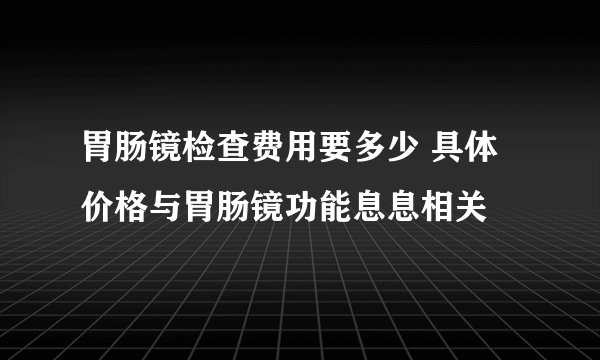 胃肠镜检查费用要多少 具体价格与胃肠镜功能息息相关