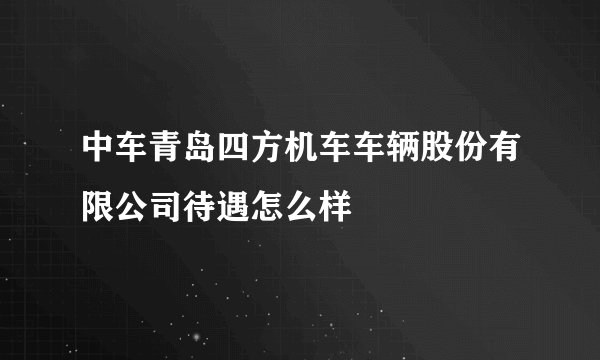 中车青岛四方机车车辆股份有限公司待遇怎么样