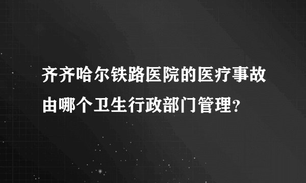 齐齐哈尔铁路医院的医疗事故由哪个卫生行政部门管理？