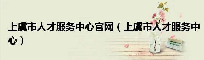 上虞市人才服务中心官网（上虞市人才服务中心）